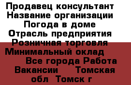 Продавец-консультант › Название организации ­ Погода в доме › Отрасль предприятия ­ Розничная торговля › Минимальный оклад ­ 60 000 - Все города Работа » Вакансии   . Томская обл.,Томск г.